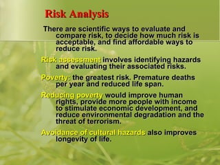 Risk Analysis There are scientific ways to evaluate and compare risk, to decide how much risk is acceptable, and find affordable ways to reduce risk. Risk assessment  involves identifying hazards and evaluating their associated risks. Poverty:  the greatest risk. Premature deaths per year and reduced life span. Reducing poverty  would improve human rights, provide more people with income to stimulate economic development, and reduce environmental degradation and the threat of terrorism. Avoidance of cultural hazards  also improves longevity of life. 
