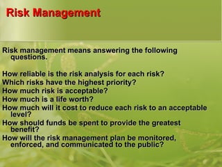 Risk Management Risk management means answering the following questions. How reliable is the risk analysis for each risk? Which risks have the highest priority? How much risk is acceptable? How much is a life worth? How much will it cost to reduce each risk to an acceptable level? How should funds be spent to provide the greatest benefit? How will the risk management plan be monitored, enforced, and communicated to the public? 