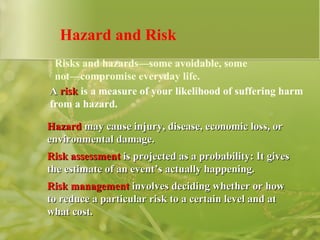 Hazard and Risk A   risk  is a measure of your likelihood of suffering harm from a hazard.   Risks and hazards—some avoidable, some not—compromise everyday life. Hazard  may cause injury, disease, economic loss, or environmental damage. Risk assessment  is projected as a probability: It gives the estimate of an event’s actually happening. Risk management  involves deciding whether or how to reduce a particular risk to a certain level and at what cost. 