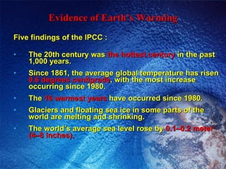 Evidence of Earth’s Warming Five findings of the IPCC : The 20th century was  the hottest century  in the past 1,000 years. Since 1861, the average global temperature has risen  0.6 degrees centigrade , with the most increase occurring since 1980. The  16 warmest years  have occurred since 1980. Glaciers and floating sea ice in some parts of the world are melting and shrinking. The world’s average sea level rose by  0.1–0.2 meter (4–8 inches). 