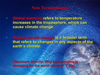 New Terminologies Global warming  refers to temperature increases in the troposphere, which can cause climate change. Global climate change  is a broader term that refers to changes in any aspects of the earth’s climate. Classroom Activity: Why snow-melting is damaging for the world climate?  2 min. 
