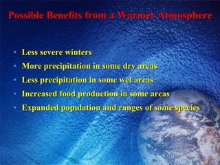 Possible Benefits from a Warmer Atmosphere Less severe winters More precipitation in some dry areas Less precipitation in some wet areas Increased food production in some areas Expanded population and ranges of some species 