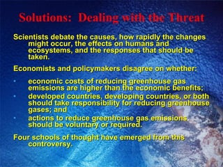 Solutions:  Dealing with the Threat Scientists debate the causes, how rapidly the changes might occur, the effects on humans and ecosystems, and the responses that should be taken. Economists and policymakers disagree on whether: economic costs of reducing greenhouse gas emissions are higher than the economic benefits; developed countries, developing countries, or both should take responsibility for reducing greenhouse gases; and actions to reduce greenhouse gas emissions should be voluntary or required. Four schools of thought have emerged from this controversy. 