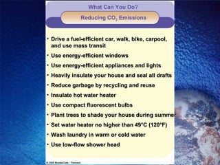 Reducing CO 2  Emissions What Can You Do? Drive a fuel-efficient car, walk, bike, carpool,    and use mass transit Use energy-efficient windows Use energy-efficient appliances and lights Heavily insulate your house and seal all drafts Reduce garbage by recycling and reuse Insulate hot water heater Use compact fluorescent bulbs Plant trees to shade your house during summer Set water heater no higher than 49°C (120°F) Wash laundry in warm or cold water Use low-flow shower head 
