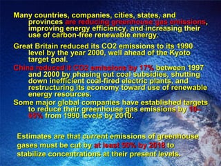 Many countries, companies, cities, states, and provinces  are reducing greenhouse gas emissions , improving energy efficiency, and increasing their use of carbon-free renewable energy. Great Britain reduced its CO2 emissions to its 1990 level by the year 2000, well ahead of the Kyoto target goal. China reduced it CO2 emissions by 17%  between 1997 and 2000 by phasing out coal subsidies, shutting down inefficient coal-fired electric plants, and restructuring its economy toward use of renewable energy resources. Some major global companies have established targets to reduce their greenhouse gas emissions by  10–65%  from 1990 levels by 2010. Estimates are that current emissions of greenhouse gases must be cut by  at least 50% by 2018  to stabilize concentrations at their present levels. 