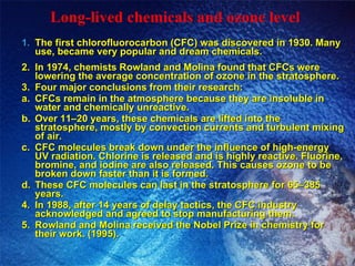 Long-lived chemicals and ozone level The first chlorofluorocarbon (CFC) was discovered in 1930. Many use, became very popular and dream chemicals. 2. In 1974, chemists Rowland and Molina found that CFCs were lowering the average concentration of ozone in the stratosphere. 3. Four major conclusions from their research: a. CFCs remain in the atmosphere because they are insoluble in water and chemically unreactive. b. Over 11–20 years, these chemicals are lifted into the stratosphere, mostly by convection currents and turbulent mixing of air. c. CFC molecules break down under the influence of high-energy UV radiation. Chlorine is released and is highly reactive. Fluorine, bromine, and iodine are also released. This causes ozone to be broken down faster than it is formed. d. These CFC molecules can last in the stratosphere for 65–385 years. 4. In 1988, after 14 years of delay tactics, the CFC industry acknowledged and agreed to stop manufacturing them. 5. Rowland and Molina received the Nobel Prize in chemistry for their work. (1995). 
