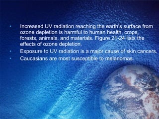 Increased UV radiation reaching the earth’s surface from ozone depletion is harmful to human health, crops, forests, animals, and materials. Figure 21-24 lists the effects of ozone depletion. Exposure to UV radiation is a major cause of skin cancers. Caucasians are most susceptible to melanomas. 