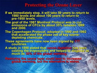 Protecting the Ozone Layer If we immediately stop, it will take 50 years to return to 1980 levels and about 100 years to return to pre-1950 levels. The goal of the 1987 Montreal Protocol was to cut emissions of CFCs by about 35% between 1989 and 2000. The Copenhagen Protocol, adopted in 1990 and 1992 that accelerated the phase out of key ozone-depleting chemicals. These agreements have now been signed by  177  countries. A study in 1998 stated that  ozone depletion  has been cooling the troposphere and helped to disguise as much as  30% of the global warming. Restoring the ozone layer could lead to increased global warming, but the alternative is worse. 