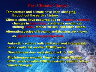 Temperature and climate have been changing throughout the earth’s history. Climate shifts have occurred due to  volcanic emissions  changes in  solar input , continents moving on shifting  plates , meteor strikes, and other factors. Alternating cycles of freezing and thawing are known as  glacial and interglacial periods .   Past Climate Changes Antarctic ice cores indicate the current interglacial period could last another 15,000 years. Direct temperature records go back to 1861. The Intergovernmental Panel on Climate Change (IPCC) was formed in 1988 to evaluate possible future climate changes.  