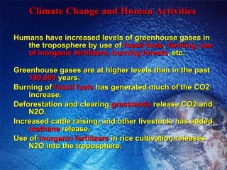 Climate Change and Human Activities   Humans have increased levels of greenhouse gases in the troposphere by use of  fossil fuels ,  farming, use of inorganic fertilizers, burning forests , etc. Greenhouse gases are at higher levels than in the past  160,000  years. Burning of  fossil fuels  has generated much of the CO2 increase. Deforestation and clearing  grasslands  release CO2 and N2O. Increased cattle raising, and other livestock, has added  methane  release. Use of  inorganic fertilizers  in rice cultivation releases N2O into the troposphere. 
