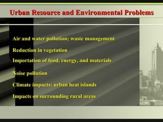 Urban Resource and Environmental Problems Air and water pollution; waste management Reduction in vegetation Importation of food, energy, and materials Noise pollution  Climate impacts: urban heat islands Impacts on surrounding rural areas 