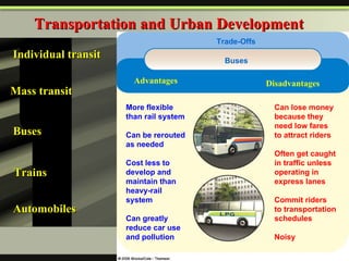 Transportation and Urban Development Individual transit Mass transit Buses  Trains Automobiles Advantages Disadvantages More flexible than rail system Can be rerouted as needed Cost less to develop and maintain than heavy-rail system Can greatly reduce car use and pollution Can lose money because they need low fares to attract riders Often get caught in traffic unless operating in express lanes Commit riders to transportation schedules Noisy Buses Trade-Offs Advantages Disadvantages 