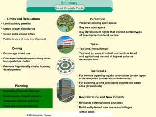 Limits and Regulations Limit building permits Urban growth boundaries Green belts around cities Public review of new development Zoning Encourage mixed use Concentrate development along mass transportation routes Promote high-density cluster housing developments Planning Ecological land-use planning Environmental impact analysis Integrated regional planning State and national planning Protection Preserve existing open space Buy new open space Buy development rights that prohibit certain types of development on land parcels Taxes Tax land, not buildings Tax land on value of actual use (such as forest and agriculture) instead of highest value as developed land Tax Breaks For owners agreeing legally to not allow certain types of development (conservation easements) For cleaning up and developing abandoned urban sites (brownfields) Revitalization and New Growth Revitalize existing towns and cities Build well-planned new towns and villages within cities Smart Growth Tools Solutions 