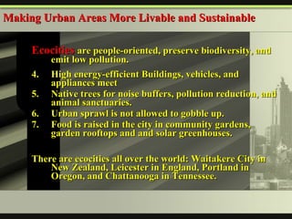 Ecocities  are people-oriented, preserve biodiversity, and emit low pollution. High energy-efficient Buildings, vehicles, and appliances meet  Native trees for noise buffers, pollution reduction, and animal sanctuaries. Urban sprawl is not allowed to gobble up.  Food is raised in the city in community gardens, garden rooftops and and solar greenhouses. There are ecocities all over the world: Waitakere City in New Zealand, Leicester in England, Portland in Oregon, and Chattanooga in Tennessee. Making Urban Areas More Livable and Sustainable 