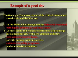 Chattanooga, Tennessee, is one of the United States most sustainable and livable cites. 1. In the 1950s, Chattanooga was an  industrial wasteland with highly polluted air and toxic water. Local officials and citizens transformed Chattanooga into a beautiful city with zero-emission industry,  zero-emission electric buses,   satellite parking with bus service,  extensive recycling programs,  and new tourist attractions. Example of a good city 