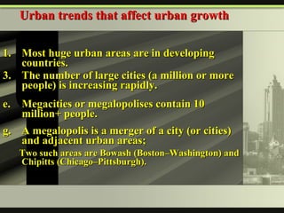 1. Most huge urban areas are in developing countries. The number of large cities (a million or more people) is increasing rapidly. Megacities or megalopolises contain 10 million+ people. A megalopolis is a merger of a city (or cities) and adjacent urban areas;  Two such areas are Bowash (Boston–Washington) and Chipitts (Chicago–Pittsburgh). Urban trends that affect urban growth 