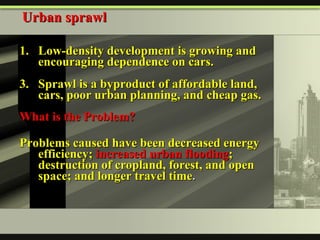 Low-density development is growing and encouraging dependence on cars. Sprawl is a byproduct of affordable land, cars, poor urban planning, and cheap gas. What is the Problem?   Problems caused have been decreased energy efficiency;  increased urban flooding ; destruction of cropland, forest, and open space; and longer travel time .   Urban sprawl 