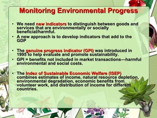 Monitoring Environmental Progress We need  new indicators  to distinguish between goods and services that are environmentally or socially beneficial/harmful. A new approach is to develop indicators that add to the GDP The  genuine progress indicator (GPI)  was introduced in 1995 to help evaluate and promote sustainability.  GPI = benefits not included in market transactions—harmful environmental and social costs. The  Index of Sustainable Economic Welfare (ISEP)  combines estimates of income, natural resource depletion, environmental degradation, economic benefits from volunteer work, and distribution of income for different countries. 