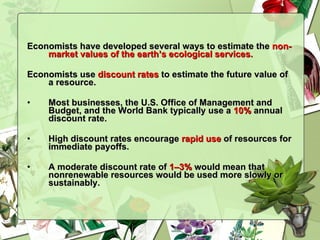 Economists have developed several ways to estimate the  non-market values of the earth’s ecological services. Economists use  discount rates  to estimate the future value of a resource. Most businesses, the U.S. Office of Management and Budget, and the World Bank typically use a  10%  annual discount rate. High discount rates encourage  rapid use  of resources for immediate payoffs.  A moderate discount rate of  1–3%  would mean that nonrenewable resources would be used more slowly or sustainably. 