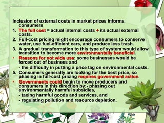 Inclusion of external costs in market prices informs consumers 1.  The full cost  = actual internal costs  +  its actual external costs. 2.  Full-cost pricing might encourage consumers to conserve water, use fuel-efficient cars, and produce less trash. 3.  A gradual transformation to this type of system would allow transition to become more  environmentally beneficial . Reasons for not wide use : some businesses would be forced out of business and  - the difficulty in putting a price tag on environmental costs. 5.  Consumers generally are looking for the best price, so phasing in full-cost pricing  requires government action . Governments could  begin to move producers and consumers in this direction by:- phasing out environmentally harmful subsidies,  - taxing harmful goods and services, and  - regulating pollution and resource depletion. 