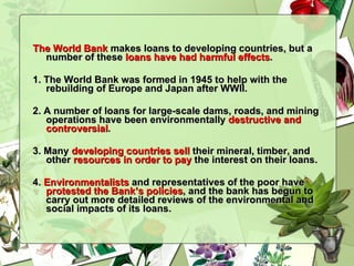The World Bank  makes loans to developing countries, but a number of these  loans have had harmful effects . 1. The World Bank was formed in 1945 to help with the rebuilding of Europe and Japan after WWII.  2. A number of loans for large-scale dams, roads, and mining operations have been environmentally  destructive and controversial . 3. Many  developing countries sell  their mineral, timber, and other  resources in order to pay  the interest on their loans.  4.  Environmentalists  and representatives of the poor have  protested the Bank’s policies , and the bank has begun to carry out more detailed reviews of the environmental and social impacts of its loans. 