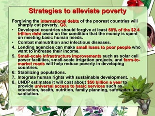 Strategies to alleviate poverty Forgiving the  international debts  of the poorest countries will sharply cut poverty.  G8. Developed countries should forgive at least  60% of the $2.4 trillion debt  owed on the condition that the money is spent on meeting basic human needs.  Combat malnutrition and infectious diseases. 4.  Lending agencies can make  small loans to poor people  who want to increase their income.  5.  Small-scale infrastructure improvements  such as solar cell power facilities, small-scale irrigation projects, and  farm-to-market roads  will help reduce poverty in developing countries. 6.  Stabilizing populations. 7.  Integrate human rights with sustainable development. 8.  UNDP estimates it will cost about  $50 billion a year  to provide  universal access to basic services  such as education, health, nutrition, family planning, safe water, and sanitation. 