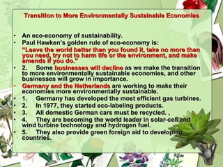 Transition to More Environmentally Sustainable Economies An eco-economy of sustainability. Paul Hawken’s golden rule of eco-economy is: “ Leave the world better than you found it, take no more than you need, try not to harm life or the environment, and make amends if you do.” 2.  Some  businesses will decline  as we make the transition to more environmentally sustainable economies, and other businesses will grow in importance. Germany and the Netherlands  are working to make their economies more environmentally sustainable. 1.  Germany has developed the most efficient gas turbines. 2. In 1977, they started eco-labeling products.  3.  All domestic German cars must be recycled. ,  4.  They are becoming the world leader in solar-cell and wind turbine technology and hydrogen fuel. 5.  They also provide green foreign aid to developing countries. 