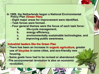 In 1989, the Netherlands began a National Environmental Policy Plan  (Green Plan)   - Eight major areas for improvement were identified. - Task forces were formed . - Four general themes were the focus of each task force:  a.  life-cycle management, b. energy efficiency, c.  environmentally sustainable technologies, and improving public awareness. Industrial leaders like the Green Plan   - There has been an increase in  organic agriculture , greater use of  bicycles  in some cities, and eco-friendly new housing. - Some goals have had to be revised or abandoned. -The environmental revolution is also an economic revolution. 