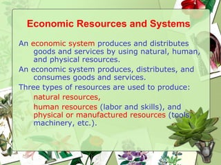 Economic Resources and Systems   An  economic system  produces and distributes goods and services by using natural, human, and physical resources. An economic system produces, distributes, and consumes goods and services. Three types of resources are used to produce:  natural resources,   human resources  (labor and skills), and  physical or manufactured resources  (tools, machinery, etc.). 