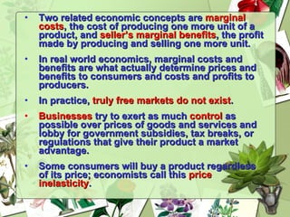 Two related economic concepts are  marginal costs , the cost of producing one more unit of a product, and  seller’s   marginal benefits , the profit made by producing and selling one more unit. In real world economics, marginal costs and benefits are what actually determine prices and benefits to consumers and costs and profits to producers. In practice,  truly free markets do not exist . Businesses  try to exert as much  control  as possible over prices of goods and services and lobby for government subsidies, tax breaks, or regulations that give their product a market advantage. Some consumers will buy a product regardless of its price; economists call this  price inelasticity . 