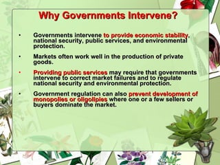 Why Governments Intervene?   Governments intervene  to provide economic stability , national security, public services, and environmental protection. Markets often work well in the production of private goods. Providing public services  may require that governments intervene to correct market failures and to regulate national security and environmental protection. Government regulation can also  prevent development of monopolies or oligolipies  where one or a few sellers or buyers dominate the market. 