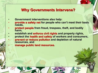 Government interventions also help: provide a safety net  for people who can’t meet their basic needs, protect people  from fraud, trespass, theft, and bodily harm, establish and  enforce civil rights  and property rights, protect the  health and safety  of workers and consumers, prevent or   reduce pollution  and depletion of natural resources, and manage public land resources . Why Governments Intervene?   
