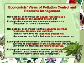 Economists’ Views of Pollution Control and Resource Management Neoclassical economists see  natural resources as a component of an economic system , and Ecological economists see economic systems as a component of nature’s economy. Neoclassical economists feel that  economic growth is necessary, desirable, and unlimited .  - Natural resources are  important, but not vital   - because we can find substitutes for scarce resources. Ecological and environmental economists view economic systems as  subsystems of the environment  that depend very much on irreplaceable  natural resources . Ecological and environmental economists  distinguish  between unsustainable economic growth and environmentally sustainable development. 