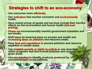 Strategies to shift to an eco-economy Use resources more  efficiently . Use  indicators  that monitor economic and  environmental  health. Have market prices of goods and services include their harmful effects on the environment and human health  (full-cost pricing). Phase out  environmentally harmful government subsidies and tax breaks. Shift taxes by lowering taxes on income and wealth and  increasing taxes on pollution  and resource waste. Pass  laws and regulations  to prevent pollution and resource depletion in certain areas. Use  tradable permits or rights to pollute  or use resources within programs that limit overall pollution and resource use in given areas. Use  eco-labeling  to identify products produced by environmentally sound methods. 