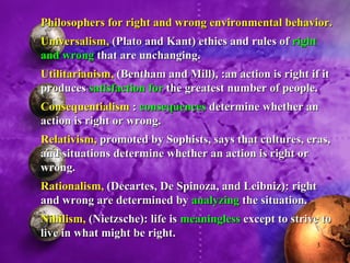 Philosophers for right and wrong environmental behavior. Universalism,  (Plato and Kant) ethics and rules of  right and wrong  that are unchanging. Utilitarianism,  (Bentham and Mill), :an action is right if it produces  satisfaction for  the greatest number of people. Consequentialism  :  consequences  determine whether an action is right or wrong. Relativism,  promoted by Sophists, says that cultures, eras, and situations determine whether an action is right or wrong. Rationalism,  (Decartes, De Spinoza, and Leibniz): right and wrong are determined by  analyzing  the situation. Nihilism,  (Nietzsche): life is  meaningless  except to strive to live in what might be right. 
