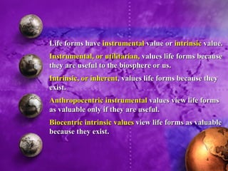 Life forms have  instrumental  value or  intrinsic  value. Instrumental, or utilitarian,  values life forms because they are useful to the biosphere or us. Intrinsic, or inherent , values life forms because they exist. Anthropocentric instrumental  values view life forms as valuable only if they are useful. Biocentric intrinsic values  view life forms as valuable because they exist. 