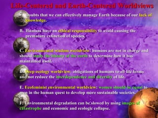 Doubts that we can effectively manage Earth because of our  lack of knowledge. B. Humans have an  ethical responsibility  to avoid causing the premature extinction of species. Life-Centered and Earth-Centered Worldviews C.  Environmental wisdom worldview : humans are not in charge and should  study the history of the earth  to determine how it has maintained itself. D.  Deep ecology worldview : obligations of humans to all life forms and not reduce the  interdependence and diversity  of life. E.  Ecofeminist environmental worldview :  women should be equal  to men in the human quest to develop more sustainable societies. F. Environmental degradation can be slowed by using  images of catastrophe  and economic and ecologic collapse. 