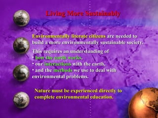 Environmentally literate citizens  are needed to build a more environmentally sustainable society. This requires an understanding of  how the earth works ,  our  interactions  with the earth,  and the  methods  we use to deal with environmental problems. Living More Sustainably Nature must be experienced directly to complete environmental education.   