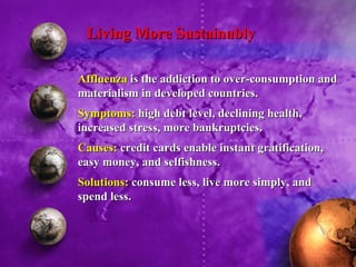 Living More Sustainably Affluenza  is the addiction to over-consumption and materialism in developed countries. Symptoms:  high debt level, declining health, increased stress, more bankruptcies. Causes:  credit cards enable instant gratification, easy money, and selfishness. Solutions:  consume less, live more simply, and spend less. 