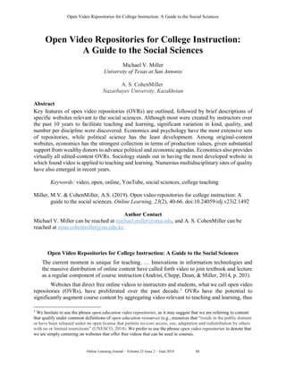 Open Video Repositories for College Instruction: A Guide to the Social Sciences
Online Learning Journal – Volume 23 Issue 2 – June 2019 5 40
Open Video Repositories for College Instruction:
A Guide to the Social Sciences
Michael V. Miller
University of Texas at San Antonio
A. S. CohenMiller
Nazarbayev University, Kazakhstan
Abstract
Key features of open video repositories (OVRs) are outlined, followed by brief descriptions of
specific websites relevant to the social sciences. Although most were created by instructors over
the past 10 years to facilitate teaching and learning, significant variation in kind, quality, and
number per discipline were discovered. Economics and psychology have the most extensive sets
of repositories, while political science has the least development. Among original-content
websites, economics has the strongest collection in terms of production values, given substantial
support from wealthy donors to advance political and economic agendas. Economics also provides
virtually all edited-content OVRs. Sociology stands out in having the most developed website in
which found video is applied to teaching and learning. Numerous multidisciplinary sites of quality
have also emerged in recent years.
Keywords: video, open, online, YouTube, social sciences, college teaching
Miller, M.V. & CohenMiller, A.S. (2019). Open video repositories for college instruction: A
guide to the social sciences. Online Learning, 23(2), 40-66. doi:10.24059/olj.v23i2.1492
Author Contact
Michael V. Miller can be reached at michael.miller@utsa.edu, and A. S. CohenMiller can be
reached at anna.cohenmiller@nu.edu.kz.
Open Video Repositories for College Instruction: A Guide to the Social Sciences
The current moment is unique for teaching. … Innovations in information technologies and
the massive distribution of online content have called forth video to join textbook and lecture
as a regular component of course instruction (Andrist, Chepp, Dean, & Miller, 2014, p. 203).
Websites that direct free online videos to instructors and students, what we call open video
repositories (OVRs), have proliferated over the past decade.1
OVRs have the potential to
significantly augment course content by aggregating video relevant to teaching and learning, thus
1
We hesitate to use the phrase open education video repositories, as it may suggest that we are referring to content
that qualify under common definitions of open education resources (e.g., resources that “reside in the public domain
or have been released under an open license that permits no-cost access, use, adaptation and redistribution by others
with no or limited restrictions” (UNESCO, 2018). We prefer to use the phrase open video repositories to denote that
we are simply centering on websites that offer free videos that can be used in courses.
 