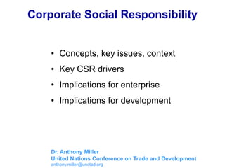 Corporate Social Responsibility
• Concepts, key issues, context
• Key CSR drivers
• Implications for enterprise
• Implications for development
Dr. Anthony Miller
United Nations Conference on Trade and Development
anthony.miller@unctad.org
 