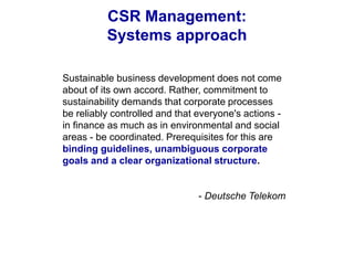 CSR Management:
Systems approach
Sustainable business development does not come
about of its own accord. Rather, commitment to
sustainability demands that corporate processes
be reliably controlled and that everyone's actions -
in finance as much as in environmental and social
areas - be coordinated. Prerequisites for this are
binding guidelines, unambiguous corporate
goals and a clear organizational structure.
- Deutsche Telekom
 