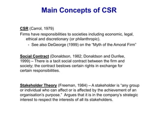 Main Concepts of CSR
Social Contract (Donaldson, 1982; Donaldson and Dunfee,
1999) – There is a tacit social contract between the firm and
society; the contract bestows certain rights in exchange for
certain responsibilities.
Stakeholder Theory (Freeman, 1984) – A stakeholder is “any group
or individual who can affect or is affected by the achievement of an
organisation’s purpose.” Argues that it is in the company’s strategic
interest to respect the interests of all its stakeholders.
CSR (Carrol, 1979)
Firms have responsibilities to societies including economic, legal,
ethical and discretionary (or philanthropic).
- See also DeGeorge (1999) on the “Myth of the Amoral Firm”
 