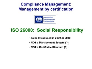 Compliance Management:
Management by certification
ISO 26000: Social Responsibility
• To be Introduced in 2009 or 2010
• NOT a Management System (?)
• NOT a Certifiable Standard (?)
 