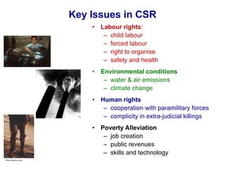 Key Issues in CSR
• Labour rights:
– child labour
– forced labour
– right to organise
– safety and health
• Environmental conditions
– water & air emissions
– climate change
• Human rights
– cooperation with paramilitary forces
– complicity in extra-judicial killings
• Poverty Alleviation
– job creation
– public revenues
– skills and technology
 
