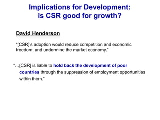 Implications for Development:
is CSR good for growth?
“…[CSR] is liable to hold back the development of poor
countries through the suppression of employment opportunities
within them.”
David Henderson
“[CSR]’s adoption would reduce competition and economic
freedom, and undermine the market economy.”
 