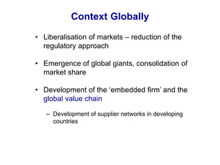 Context Globally
• Liberalisation of markets – reduction of the
regulatory approach
• Emergence of global giants, consolidation of
market share
• Development of the ‘embedded firm’ and the
global value chain
– Development of supplier networks in developing
countries
 