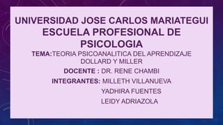 UNIVERSIDAD JOSE CARLOS MARIATEGUI
ESCUELA PROFESIONAL DE
PSICOLOGIA
TEMA:TEORIA PSICOANALITICA DEL APRENDIZAJE
DOLLARD Y MILLER
DOCENTE : DR. RENE CHAMBI
INTEGRANTES: MILLETH VILLANUEVA
YADHIRA FUENTES
LEIDY ADRIAZOLA
 