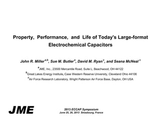 Property, Performance, and Life of Today's Large-format
Electrochemical Capacitors
John R. Miller a,b, Sue M. Butler a, David M. Ryan c, and Seana McNeal c
a

JME, Inc., 23500 Mercantile Road, Suite L, Beachwood, OH 44122

b

Great Lakes Energy Institute, Case Western Reserve University, Cleveland Ohio 44106
c

Air Force Research Laboratory, Wright Patterson Air Force Base, Dayton, OH USA

JME

2013 ECCAP Symposium

Slide 1
June 25, 26, 2013 Strasbourg, France

 