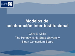 Modelos de  cola boración inter-institucional  Gary E. Miller The Pennsylvania State University Sloan Consortium Board 